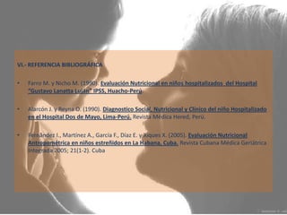 VI.- REFERENCIA BIBLIOGRÁFICA Farro M. y Nicho M. (1990).Evaluación Nutricional en niños hospitalizados  del Hospital “Gustavo Lanatta Luján” IPSS, Huacho-Perú.  Alarcón J. y Reyna O. (1990). Diagnostico Social, Nutricional y Clínico del niño Hospitalizado en el Hospital Dos de Mayo, Lima-Perú.Revista Médica Hered, Perú. Fernández I., Martínez A., García F., Díaz E. y Xiques X. (2005). Evaluación Nutricional Antropométrica en niños estreñidos en La Habana, Cuba.Revista Cubana Médica Geriátrica Integrada 2005; 21(1-2). Cuba 