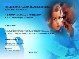 UNIVERSIDAD NACIONAL JOSE FAUSTINO SANCHEZ CARRIONF. BROMATOLOGIA Y NUTRICION E.A.P.Bromatología Y Nutrición   PLAN DE TESIS  “EFECTO DE  LA PAPILLA DE DURAZNO CON AGREGADO DE HARINA DE ALGA (GIGARTINA CHAMISSOI )  EN NIÑOS ESTREÑIDOS DE 8 MESES A 1 AÑO,  DEL HOSPITAL GUSTAVO LANATTA LUJAN - HUACHO”  PRESENTADO POR: Avendaño Jorges, David AlbertoYacas Medina, José Martín   Asesor (a):  Q.F. Gloria Orcon Aliaga. Huacho 2010    