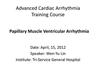 Advanced Cardiac Arrhythmia
         Training Course


Papillary Muscle Ventricular Arrhythmia


            Date: April, 15, 2012
            Speaker: Wen-Yu Lin
   Institute: Tri-Service General Hospital
 