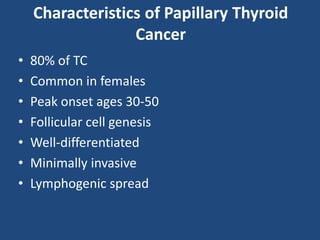 Characteristics of Papillary Thyroid
Cancer
• 80% of TC
• Common in females
• Peak onset ages 30-50
• Follicular cell genesis
• Well-differentiated
• Minimally invasive
• Lymphogenic spread
 