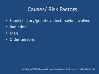 Causes/ Risk Factors
• Family history/genetic defect maybe involved
• Radiation
• Men
• Older persons
AACE/AME/ETA Thyroid Nodule Guidelines, Endocr Pract.2010;16(Suppl1
 