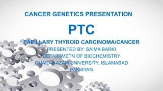 CANCER GENETICS PRESENTATION
PTC
PAPILLARY THYROID CARCINOMA/CANCER
PRESENTED BY: SAIMA BARKI
DEPARTMETN OF BIOCHEMISTRY
QUAID-e-AZAM UNIVERSITY, ISLAMABAD
PAKISTAN
 