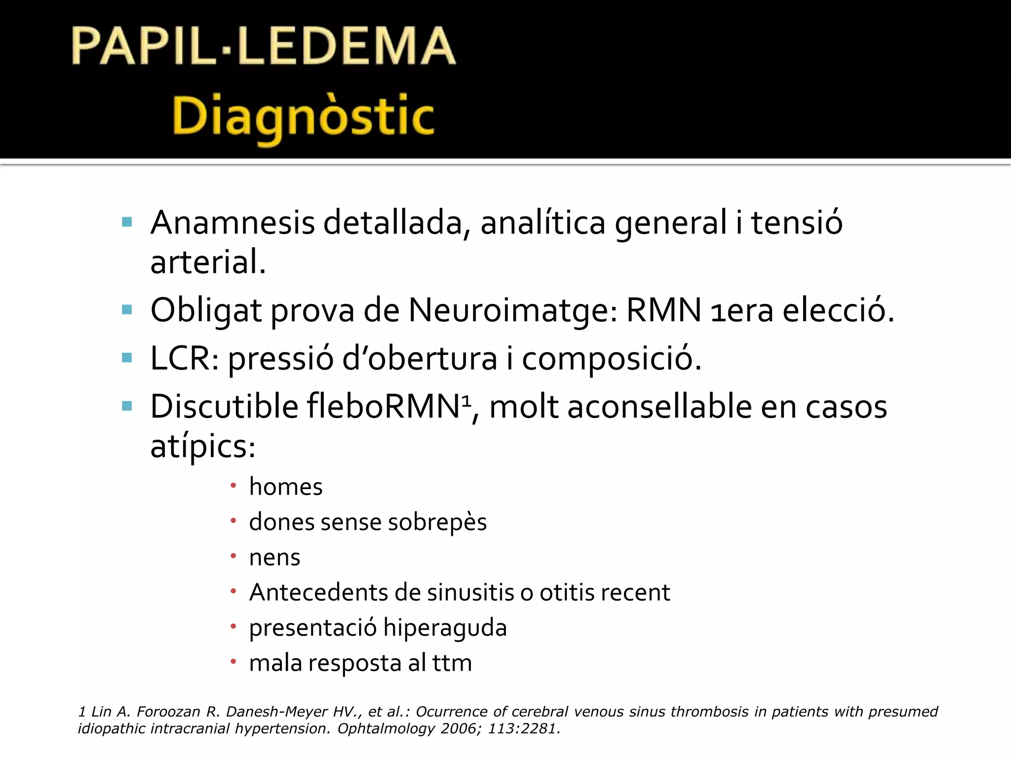 HIPERTENSIÓ INTRACRANIAL IDIOPÀTICA	Definició Quincke 1893: Meningitis serosa.Nonne 1904: Pseudotumorcerebri.Foley 1955:Hipertensió intracranial benigne.Corbett and Thompson 1989: Hipertensió intracranial idiopàtica.Dandy y Smith 1985,  4 criteris de Dandy modificats:Símptomes i signes de HIC.Absència de clínica NRL focal o d’alteració en el nivell de consciència.Punció Lumbar elevació pressió LCR i composició normal del mateix.Normalitat probes d’imatge.
