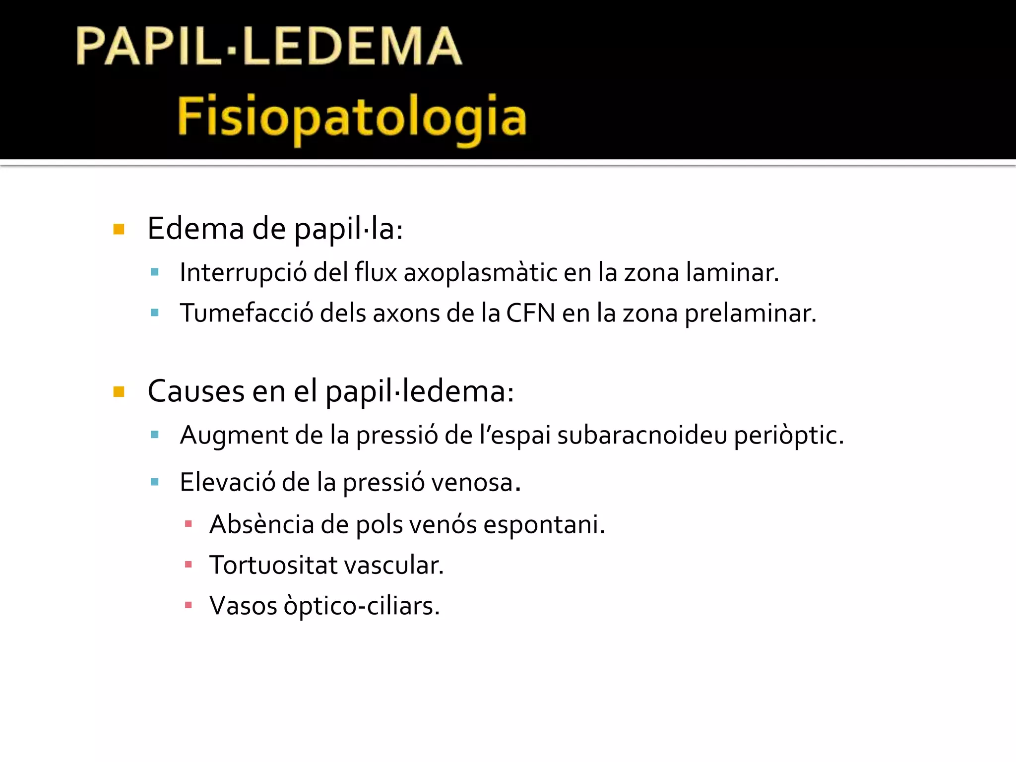 PAPIL·LEDEMA	FisiopatologiaEdema de papil·la:Interrupció del flux axoplasmàtic en la zona laminar.Tumefacció dels axons de la CFN en la zona prelaminar.Causes en el papil·ledema:Augment de la pressió de l’espai subaracnoideuperiòptic.Elevació de la pressió venosa.Absència de pols venós espontani.Tortuositat vascular.Vasos òptico-ciliars.