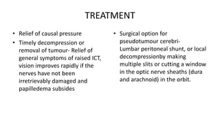 TREATMENT
• Relief of causal pressure
• Timely decompression or
removal of tumour- Relief of
general symptoms of raised ICT,
vision improves rapidly if the
nerves have not been
irretrievably damaged and
papilledema subsides
• Surgical option for
pseudotumour cerebri-
Lumbar peritoneal shunt, or local
decompressionby making
multiple slits or cutting a window
in the optic nerve sheaths (dura
and arachnoid) in the orbit.
 