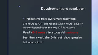z
Development and resolution
 Papilledema takes over a week to develop,
2-8 hours (SAH) and resolve within hours, days or
weeks depending on the way ICP is lowered
Usually 6- 8 weeks after successful craniotomy
Less than a week after ON sheath decompression
2-3 months in IIH
 