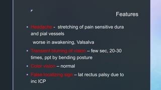 z
Features
 Headache - stretching of pain sensitive dura
and pial vessels
worse in awakening, Valsalva
 Transient blurring of vision – few sec, 20-30
times, ppt by bending posture
 Color vision – normal
 False localizing sign – lat rectus palsy due to
inc ICP
 