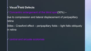 z
 Visual Field Defects
 Concentric enlargement of the blind spot(30%) –
due to compression and lateral displacement of peripapillary
retina
Stiles - Crawford effect – peripapillary folds – light falls obliquely
in retina
 central and arcuate scotomas
 