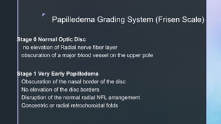 z
Papilledema Grading System (Frisen Scale)
Stage 0 Normal Optic Disc
no elevation of Radial nerve fiber layer
obscuration of a major blood vessel on the upper pole
Stage 1 Very Early Papilledema
Obscuration of the nasal border of the disc
No elevation of the disc borders
Disruption of the normal radial NFL arrangement
Concentric or radial retrochoroidal folds
 