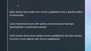 z
 Optic atrophy that results from chronic papilledema has a specific pattern
of axonal loss.
 Loss of peripheral axons with sparing of central axons has been
demonstrated in postmortem studies.
 Good central visual acuity despite severe papilledema and optic atrophy
is found in most patients with chronic papilledema
 