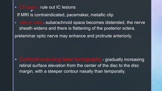 z
 CT scan – rule out IC lesions
If MRI is contraindicated, pacemaker, metallic clip
 MRI of orbits - subarachnoid space becomes distended, the nerve
sheath widens and there is flattening of the posterior sclera.
prelaminar optic nerve may enhance and protrude anteriorly.
 Confocal scanning laser tomography - gradually increasing
retinal surface elevation from the center of the disc to the disc
margin, with a steeper contour nasally than temporally.
 