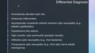 z
Differential Diagnosis
1. Anomalously elevated optic disc
2. Intraocular inflammation
3. Asymptomatic nonarteritic anterior ischemic optic neuropathy (e.g.,
diabetic papillopathy)
4. Hypertensive disc edema
5. Optic neuritis, optic perineuritis (perioptic neuritis)
6. Infiltrative optic neuropathy (e.g., from leukemia)
7. Compressive optic neuropathy (e.g., from optic nerve sheath
meningioma)
 