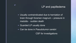 z
LP and papilledema
 Usually contraindicated due to herniation of
brain through foramen magnum – pressure in
medulla - sudden death
 Guarded LP usually done
 Can be done in Pseudotumor cerebri
CSF for investigations
 
