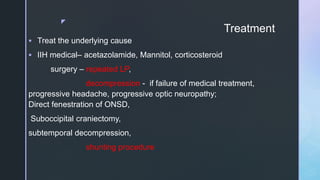 z
Treatment
 Treat the underlying cause
 IIH medical– acetazolamide, Mannitol, corticosteroid
surgery – repeated LP,
decompression - if failure of medical treatment,
progressive headache, progressive optic neuropathy;
Direct fenestration of ONSD,
Suboccipital craniectomy,
subtemporal decompression,
shunting procedure
 