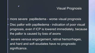 z
Visual Prognosis
 more severe papilledema - worse visual prognosis
 Disc pallor with papilledema - indication of poor visual
prognosis, even if ICP is lowered immediately, because
the pallor is caused by loss of axons
 severe venous engorgement, retinal hemorrhages,
and hard and soft exudates have no prognostic
significance.
 