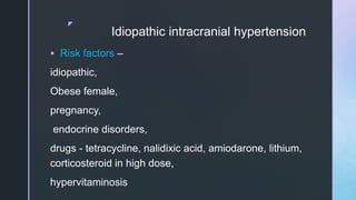z
Idiopathic intracranial hypertension
 Risk factors –
idiopathic,
Obese female,
pregnancy,
endocrine disorders,
drugs - tetracycline, nalidixic acid, amiodarone, lithium,
corticosteroid in high dose,
hypervitaminosis
 