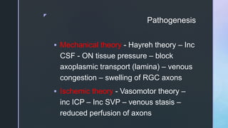 z
Pathogenesis
 Mechanical theory - Hayreh theory – Inc
CSF - ON tissue pressure – block
axoplasmic transport (lamina) – venous
congestion – swelling of RGC axons
 Ischemic theory - Vasomotor theory –
inc ICP – Inc SVP – venous stasis –
reduced perfusion of axons
 