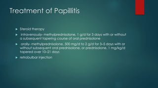 Treatment of Papillitis
 Steroid therapy
 intravenously- methylprednisolone, 1 g/d for 3 days with or without
a subsequent tapering course of oral prednisolone
 orally- methylprednisolone, 500 mg/d to 2 g/d for 3–5 days with or
without subsequent oral prednisolone, or prednisolone, 1 mg/kg/d
tapered over 10–21 days
 retrobulbar injection
 