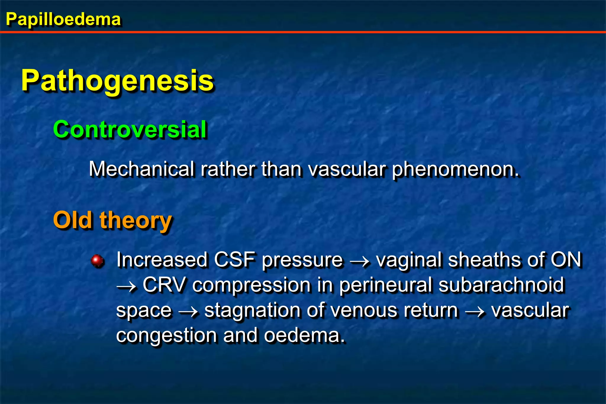 Papilloedema
Pathogenesis
Controversial
Mechanical rather than vascular phenomenon.
Old theory
Increased CSF pressure  vaginal sheaths of ON
 CRV compression in perineural subarachnoid
space  stagnation of venous return  vascular
congestion and oedema.
 