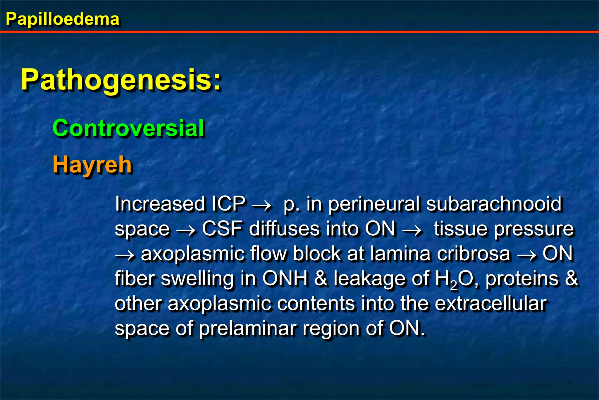 Papilloedema
Pathogenesis:
Controversial
Hayreh
Increased ICP  p. in perineural subarachnooid
space  CSF diffuses into ON  tissue pressure
 axoplasmic flow block at lamina cribrosa ON
fiber swelling in ONH & leakage of H2O, proteins &
other axoplasmic contents into the extracellular
space of prelaminar region of ON.
 