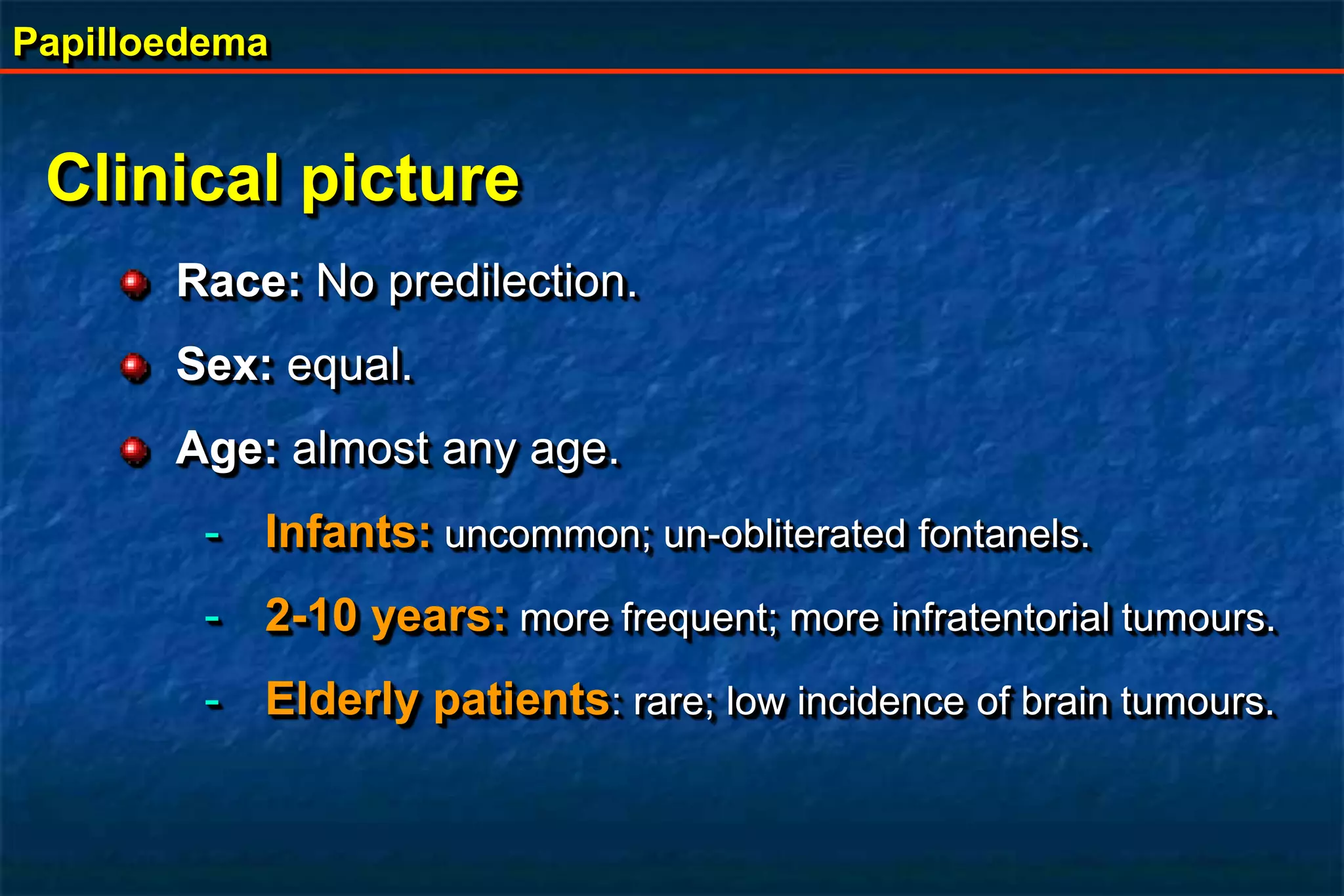 Papilloedema
Clinical picture
Race: No predilection.
Sex: equal.
Age: almost any age.
- Infants: uncommon; un-obliterated fontanels.
- 2-10 years: more frequent; more infratentorial tumours.
- Elderly patients: rare; low incidence of brain tumours.
 