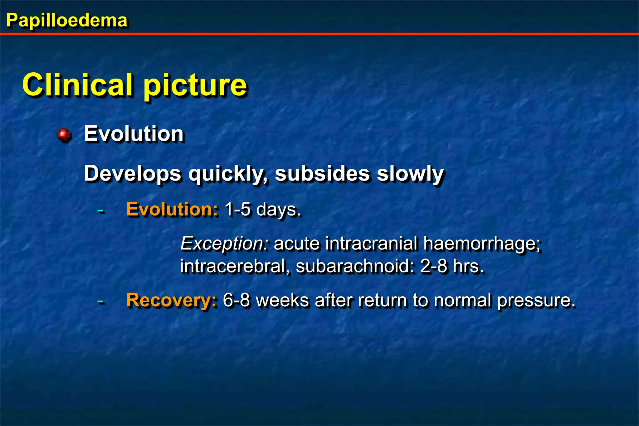Papilloedema
Clinical picture
Evolution
Develops quickly, subsides slowly
- Evolution: 1-5 days.
Exception: acute intracranial haemorrhage;
intracerebral, subarachnoid: 2-8 hrs.
- Recovery: 6-8 weeks after return to normal pressure.
 