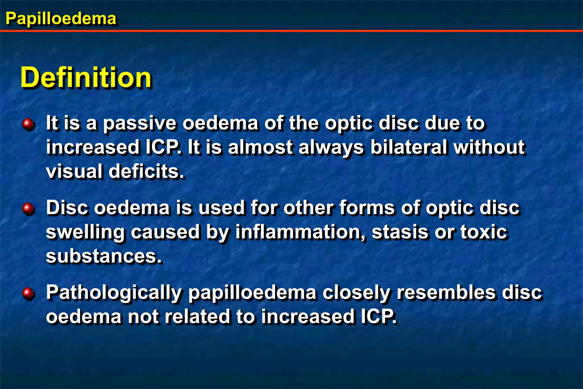 Papilloedema
Definition
It is a passive oedema of the optic disc due to
increased ICP. It is almost always bilateral without
visual deficits.
Disc oedema is used for other forms of optic disc
swelling caused by inflammation, stasis or toxic
substances.
Pathologically papilloedema closely resembles disc
oedema not related to increased ICP.
 