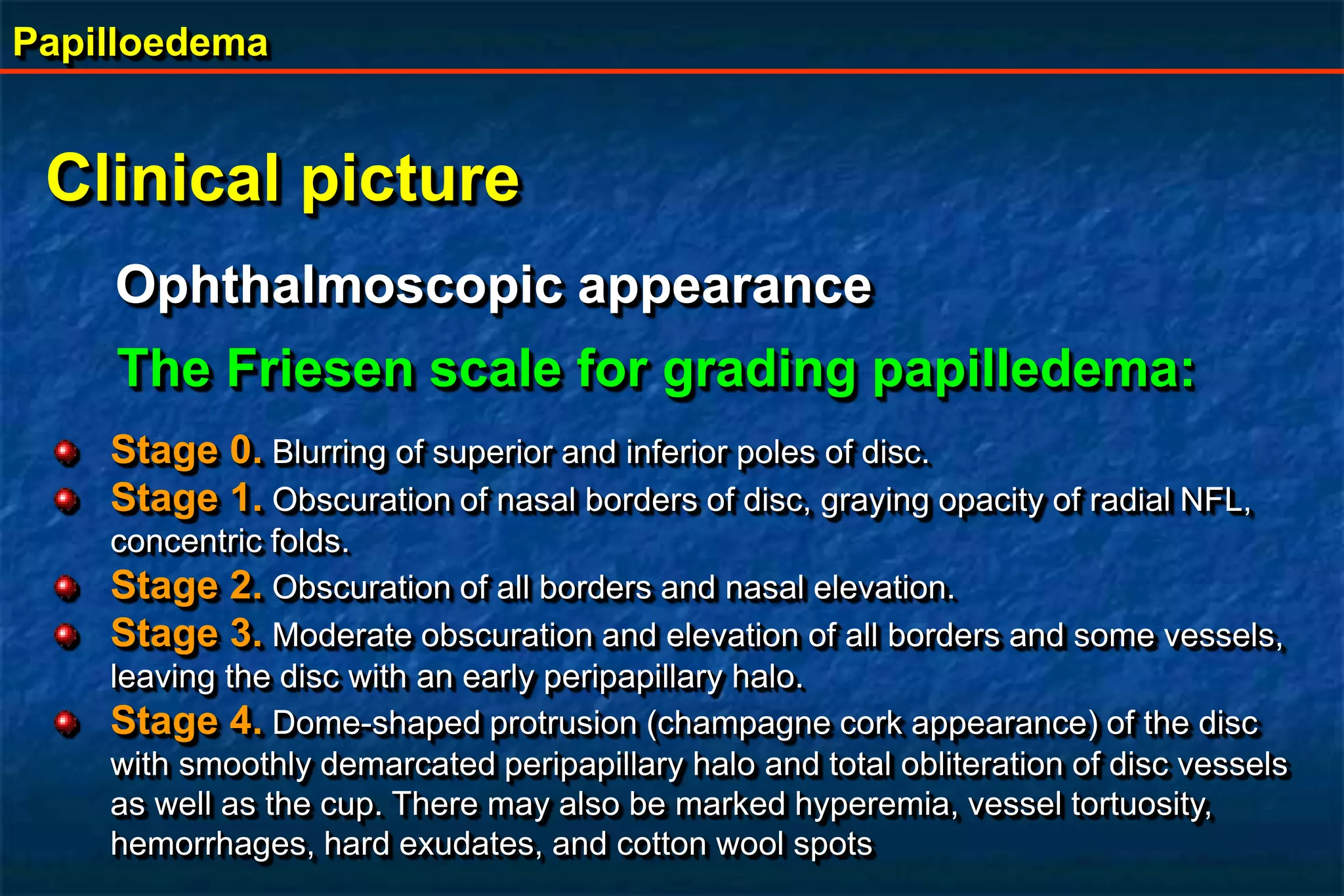Papilloedema
Clinical picture
Ophthalmoscopic appearance
The Friesen scale for grading papilledema:
Stage 0. Blurring of superior and inferior poles of disc.
Stage 1. Obscuration of nasal borders of disc, graying opacity of radial NFL,
concentric folds.
Stage 2. Obscuration of all borders and nasal elevation.
Stage 3. Moderate obscuration and elevation of all borders and some vessels,
leaving the disc with an early peripapillary halo.
Stage 4. Dome-shaped protrusion (champagne cork appearance) of the disc
with smoothly demarcated peripapillary halo and total obliteration of disc vessels
as well as the cup. There may also be marked hyperemia, vessel tortuosity,
hemorrhages, hard exudates, and cotton wool spots
 