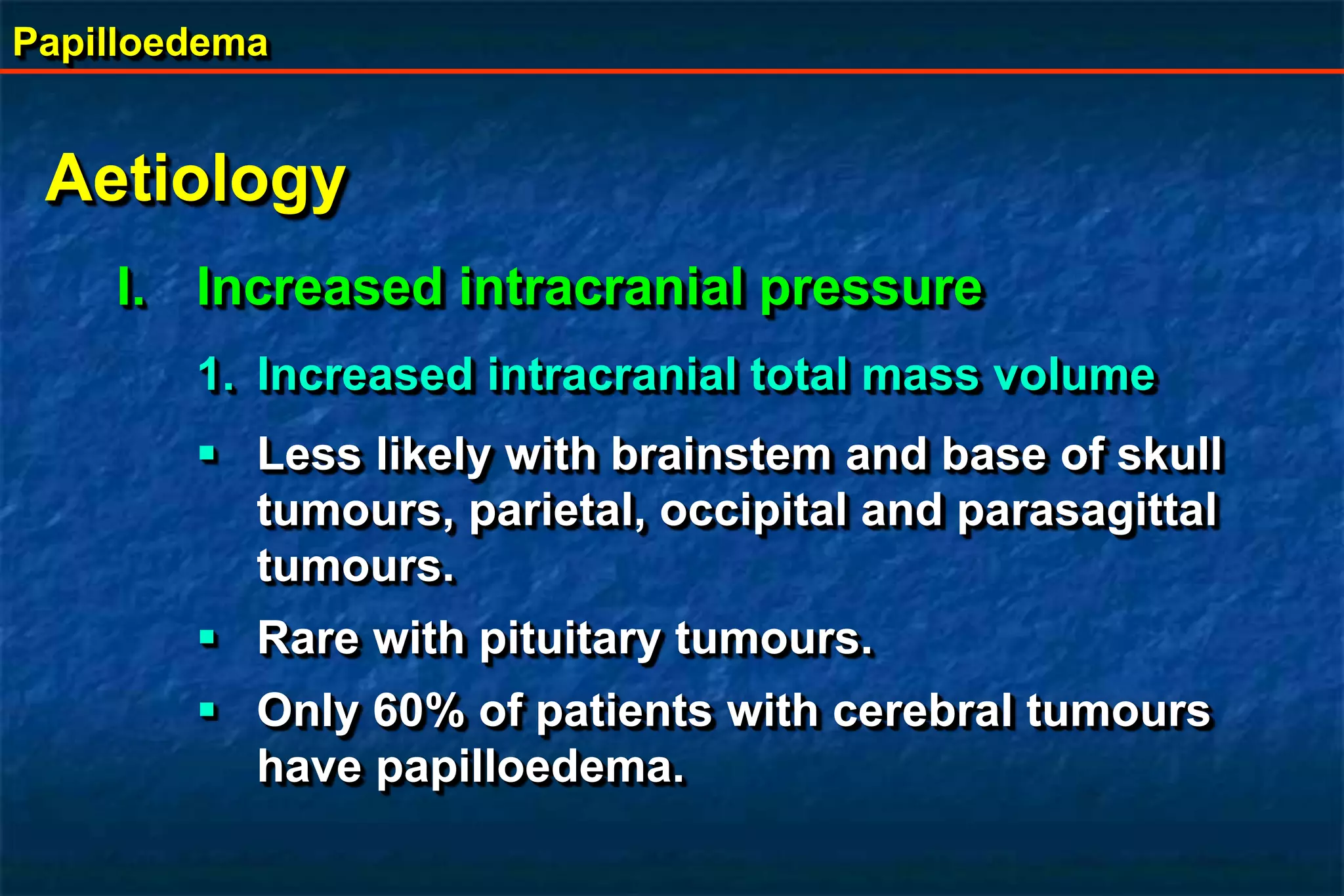 Papilloedema
Aetiology
I. Increased intracranial pressure
1. Increased intracranial total mass volume
 Less likely with brainstem and base of skull
tumours, parietal, occipital and parasagittal
tumours.
 Rare with pituitary tumours.
 Only 60% of patients with cerebral tumours
have papilloedema.
 