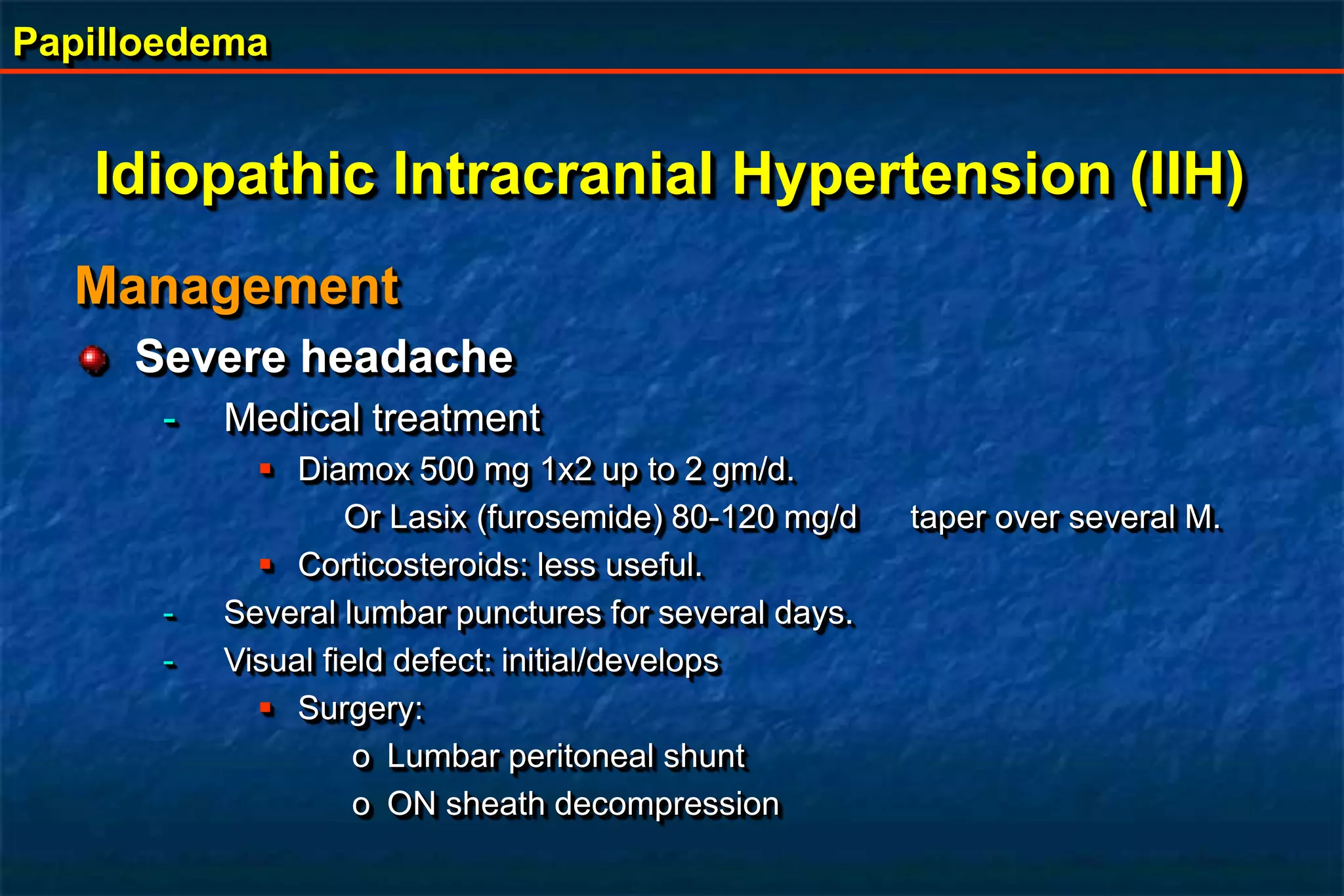 Papilloedema
Management
Severe headache
- Medical treatment
 Diamox 500 mg 1x2 up to 2 gm/d.
Or Lasix (furosemide) 80-120 mg/d taper over several M.
 Corticosteroids: less useful.
- Several lumbar punctures for several days.
- Visual field defect: initial/develops
 Surgery:
o Lumbar peritoneal shunt
o ON sheath decompression
Idiopathic Intracranial Hypertension (IIH)
 