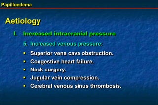 Papilloedema
Aetiology
I. Increased intracranial pressure
5. Increased venous pressure:
 Superior vena cava obstruction.
 Congestive heart failure.
 Neck surgery.
 Jugular vein compression.
 Cerebral venous sinus thrombosis.
 