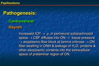 Papilloedema
Pathogenesis:
Controversial
Hayreh
Increased ICP  p. in perineural subarachnooid
space  CSF diffuses into ON  tissue pressure
 axoplasmic flow block at lamina cribrosa ON
fiber swelling in ONH & leakage of H2O, proteins &
other axoplasmic contents into the extracellular
space of prelaminar region of ON.
 