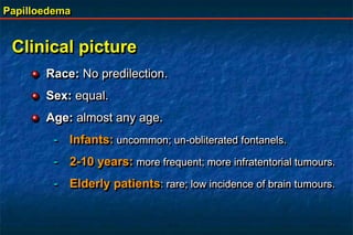 Papilloedema
Clinical picture
Race: No predilection.
Sex: equal.
Age: almost any age.
- Infants: uncommon; un-obliterated fontanels.
- 2-10 years: more frequent; more infratentorial tumours.
- Elderly patients: rare; low incidence of brain tumours.
 