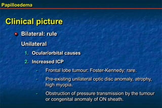 Papilloedema
Clinical picture
Bilateral: rule
Unilateral
1. Ocular/orbital causes
2. Increased ICP
- Frontal lobe tumour: Foster-Kennedy: rare.
- Pre-existing unilateral optic disc anomaly, atrophy,
high myopia.
- Obstruction of pressure transmission by the tumour
or congenital anomaly of ON sheath.
 