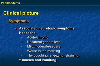Papilloedema
Clinical picture
Symptoms
Associated neurologic symptoms
Headache
- Acute/chronic
- Unilateral/generalized
- Mild/moderate/severe
- Worse in the morning
- by coughing, sneezing, straining.
± nausea and vomiting.
 