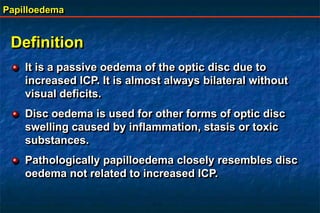 Papilloedema
Definition
It is a passive oedema of the optic disc due to
increased ICP. It is almost always bilateral without
visual deficits.
Disc oedema is used for other forms of optic disc
swelling caused by inflammation, stasis or toxic
substances.
Pathologically papilloedema closely resembles disc
oedema not related to increased ICP.
 