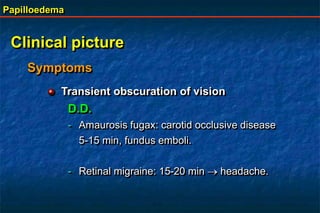 Papilloedema
Clinical picture
Symptoms
Transient obscuration of vision
D.D.
- Amaurosis fugax: carotid occlusive disease
5-15 min, fundus emboli.
- Retinal migraine: 15-20 min  headache.
 