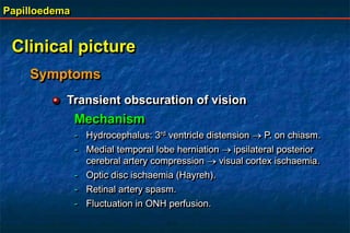 Papilloedema
Clinical picture
Symptoms
Transient obscuration of vision
Mechanism
- Hydrocephalus: 3rd ventricle distension  P. on chiasm.
- Medial temporal lobe herniation  ipsilateral posterior
cerebral artery compression  visual cortex ischaemia.
- Optic disc ischaemia (Hayreh).
- Retinal artery spasm.
- Fluctuation in ONH perfusion.
 