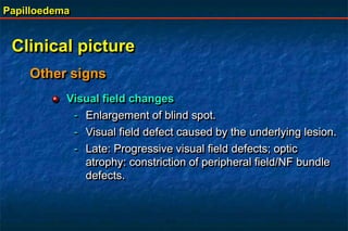 Papilloedema
Clinical picture
Visual field changes
- Enlargement of blind spot.
- Visual field defect caused by the underlying lesion.
- Late: Progressive visual field defects; optic
atrophy: constriction of peripheral field/NF bundle
defects.
Other signs
 