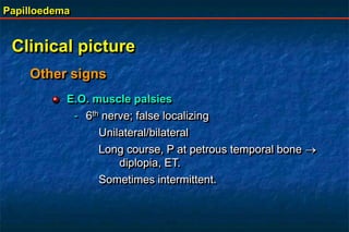 Papilloedema
Clinical picture
E.O. muscle palsies
- 6th nerve; false localizing
Unilateral/bilateral
Long course, P at petrous temporal bone 
diplopia, ET.
Sometimes intermittent.
Other signs
 