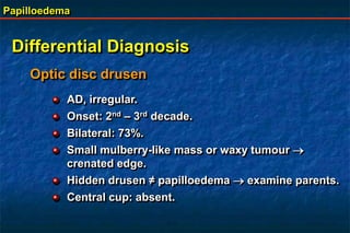 Papilloedema
Differential Diagnosis
Optic disc drusen
AD, irregular.
Onset: 2nd – 3rd decade.
Bilateral: 73%.
Small mulberry-like mass or waxy tumour 
crenated edge.
Hidden drusen ≠ papilloedema  examine parents.
Central cup: absent.
 
