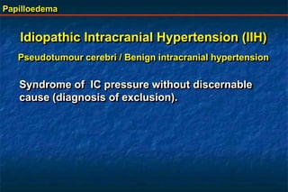 Papilloedema
Idiopathic Intracranial Hypertension (IIH)
Pseudotumour cerebri / Benign intracranial hypertension
Syndrome of IC pressure without discernable
cause (diagnosis of exclusion).
 