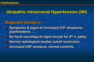 Papilloedema
Diagnosis (Dandy’s)
Symptoms & signs of increased ICP: Headache,
papilloedema ….
No focal neurological signs except for 6th n. palsy.
Normal radiological studies (small ventricles).
Increased CSF pressure, normal contents.
Idiopathic Intracranial Hypertension (IIH)
 
