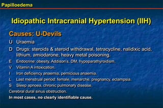 Papilloedema
Causes: U-Devils
U Uraemia
D Drugs: steroids & steroid withdrawal, tetracycline, nalidixic acid,
lithium, amiodarone, heavy metal poisoning.
E Endocrine: obesity, Addison’s, DM, hypoparathyroidism.
V Vitamin A intoxication.
I Iron deficiency anaemia, pernicious anaemia.
L Last menstrual period: female, menarche, pregnancy, eclampsia.
S Sleep apnoea, chronic pulmonary disease.
Cerebral dural sinus obstruction.
In most cases, no clearly identifiable cause.
Idiopathic Intracranial Hypertension (IIH)
 