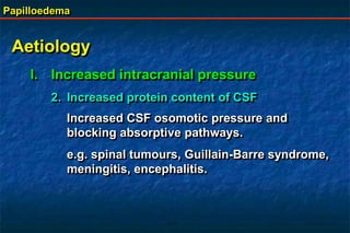 Papilloedema
Aetiology
I. Increased intracranial pressure
2. Increased protein content of CSF
Increased CSF osomotic pressure and
blocking absorptive pathways.
e.g. spinal tumours, Guillain-Barre syndrome,
meningitis, encephalitis.
 