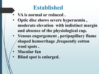 • VA is normal or reduced .
• Optic disc shows severe hyperaemia ,
moderate elevation with indistinct margin
and absence of the physiological cup.
• Venous engorgement , peripapillary flame
shaped hemorrhage ,frequently cotton
wool spots .
• Macular fan
• Blind spot is enlarged.
Established
 