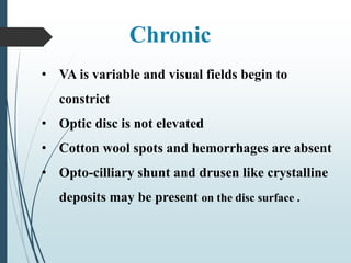 • VA is variable and visual fields begin to
constrict
• Optic disc is not elevated
• Cotton wool spots and hemorrhages are absent
• Opto-cilliary shunt and drusen like crystalline
deposits may be present on the disc surface .
Chronic
 