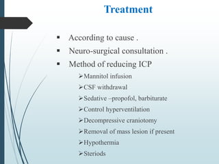Treatment
 According to cause .
 Neuro-surgical consultation .
 Method of reducing ICP
Mannitol infusion
CSF withdrawal
Sedative –propofol, barbiturate
Control hyperventilation
Decompressive craniotomy
Removal of mass lesion if present
Hypothermia
Steriods
 