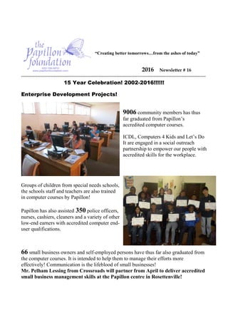 “Creating better tomorrows…from the ashes of today”
2016 Newsletter # 16
----------------------------------------------------------------------------------------------------------------------------
15 Year Celebration! 2002-2016!!!!!!
Enterprise Development Projects!
9006 community members has thus
far graduated from Papillon’s
accredited computer courses.
ICDL, Computers 4 Kids and Let’s Do
It are engaged in a social outreach
partnership to empower our people with
accredited skills for the workplace.
Groups of children from special needs schools,
the schools staff and teachers are also trained
in computer courses by Papillon!
Papillon has also assisted 350 police officers,
nurses, cashiers, cleaners and a variety of other
low-end earners with accredited computer end-
user qualifications.
66 small business owners and self-employed persons have thus far also graduated from
the computer courses. It is intended to help them to manage their efforts more
effectively! Communication is the lifeblood of small businesses!
Mr. Pelham Lessing from Crossroads will partner from April to deliver accredited
small business management skills at the Papillon centre in Rosettenville!
 