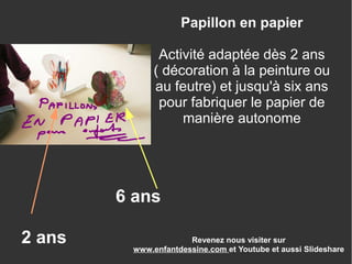 Revenez nous visiter sur
www.enfantdessine.com et Youtube et aussi Slideshare
Papillon en papier
Activité adaptée dès 2 ans
( décoration à la peinture ou
au feutre) et jusqu'à six ans
pour fabriquer le papier de
manière autonome
2 ans
6 ans
 